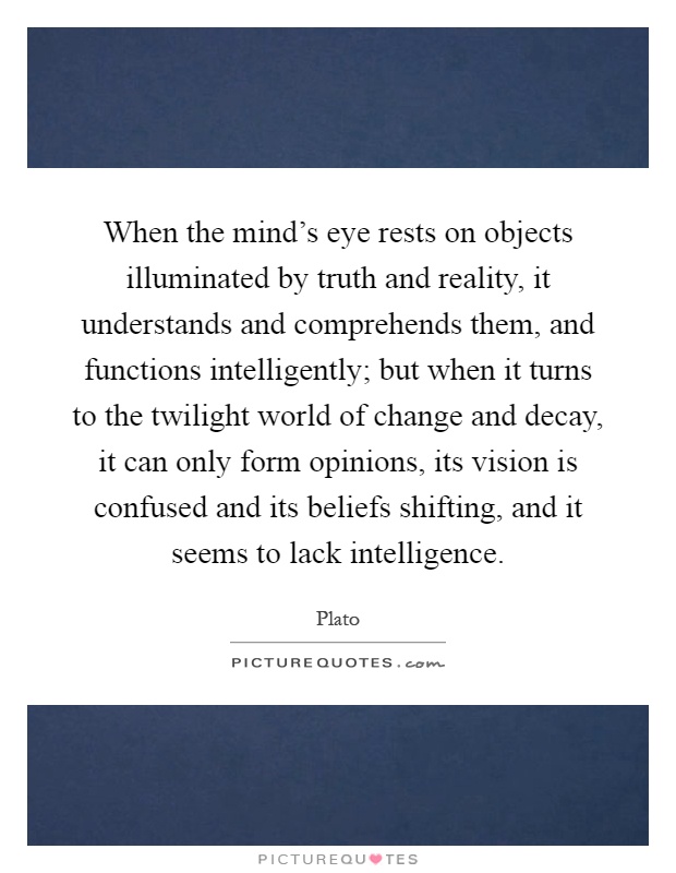 When the mind's eye rests on objects illuminated by truth and reality, it understands and comprehends them, and functions intelligently; but when it turns to the twilight world of change and decay, it can only form opinions, its vision is confused and its beliefs shifting, and it seems to lack intelligence Picture Quote #1