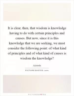 It is clear, then, that wisdom is knowledge having to do with certain principles and causes. But now, since it is this knowledge that we are seeking, we must consider the following point: of what kind of principles and of what kind of causes is wisdom the knowledge? Picture Quote #1