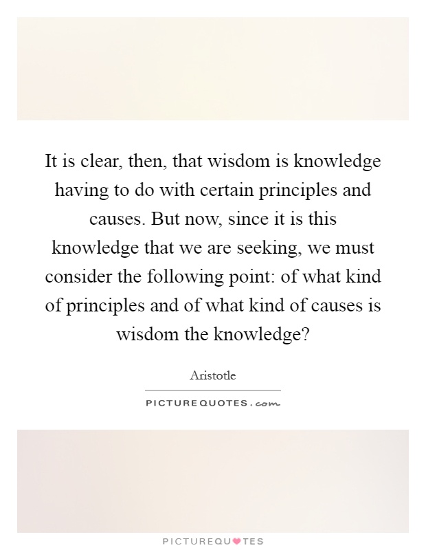 It is clear, then, that wisdom is knowledge having to do with certain principles and causes. But now, since it is this knowledge that we are seeking, we must consider the following point: of what kind of principles and of what kind of causes is wisdom the knowledge? Picture Quote #1