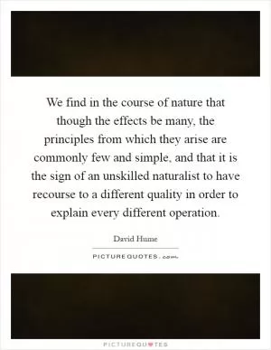 We find in the course of nature that though the effects be many, the principles from which they arise are commonly few and simple, and that it is the sign of an unskilled naturalist to have recourse to a different quality in order to explain every different operation Picture Quote #1