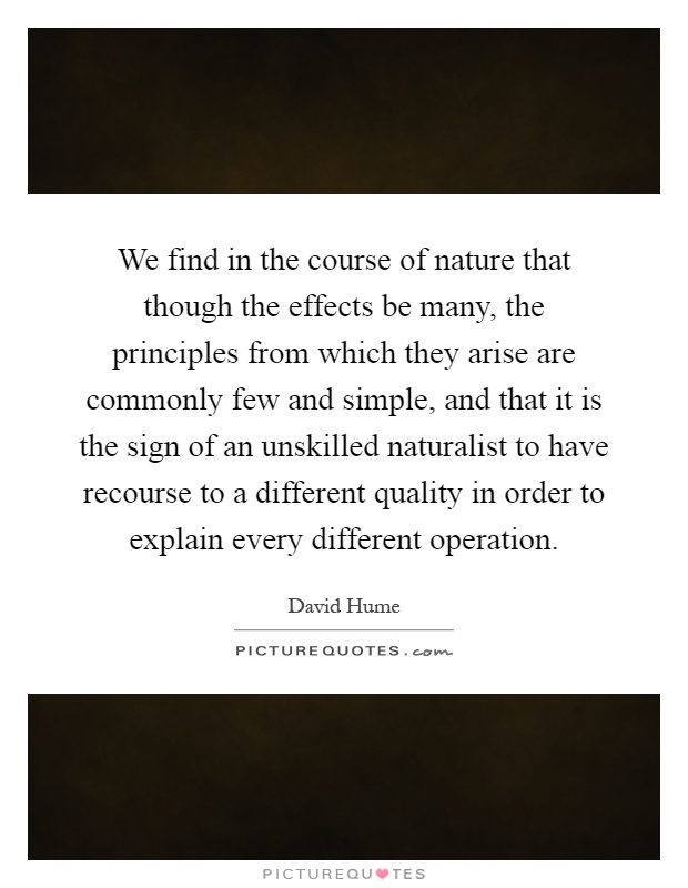 We find in the course of nature that though the effects be many, the principles from which they arise are commonly few and simple, and that it is the sign of an unskilled naturalist to have recourse to a different quality in order to explain every different operation Picture Quote #1