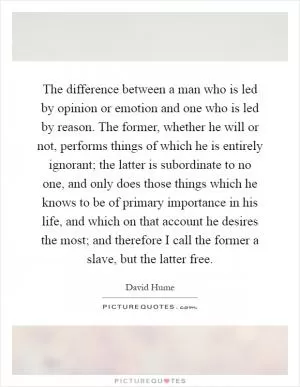 The difference between a man who is led by opinion or emotion and one who is led by reason. The former, whether he will or not, performs things of which he is entirely ignorant; the latter is subordinate to no one, and only does those things which he knows to be of primary importance in his life, and which on that account he desires the most; and therefore I call the former a slave, but the latter free Picture Quote #1