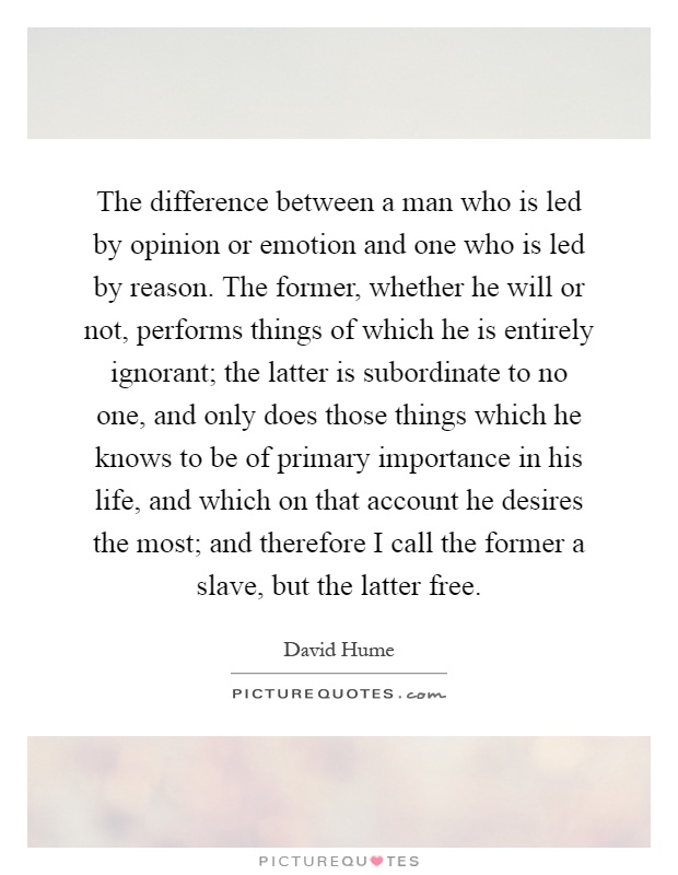 The difference between a man who is led by opinion or emotion and one who is led by reason. The former, whether he will or not, performs things of which he is entirely ignorant; the latter is subordinate to no one, and only does those things which he knows to be of primary importance in his life, and which on that account he desires the most; and therefore I call the former a slave, but the latter free Picture Quote #1