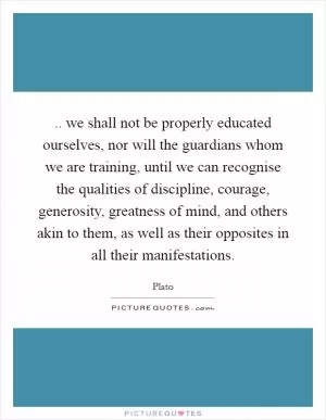 .. we shall not be properly educated ourselves, nor will the guardians whom we are training, until we can recognise the qualities of discipline, courage, generosity, greatness of mind, and others akin to them, as well as their opposites in all their manifestations Picture Quote #1