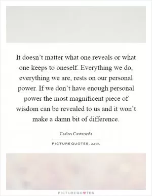 It doesn’t matter what one reveals or what one keeps to oneself. Everything we do, everything we are, rests on our personal power. If we don’t have enough personal power the most magnificent piece of wisdom can be revealed to us and it won’t make a damn bit of difference Picture Quote #1