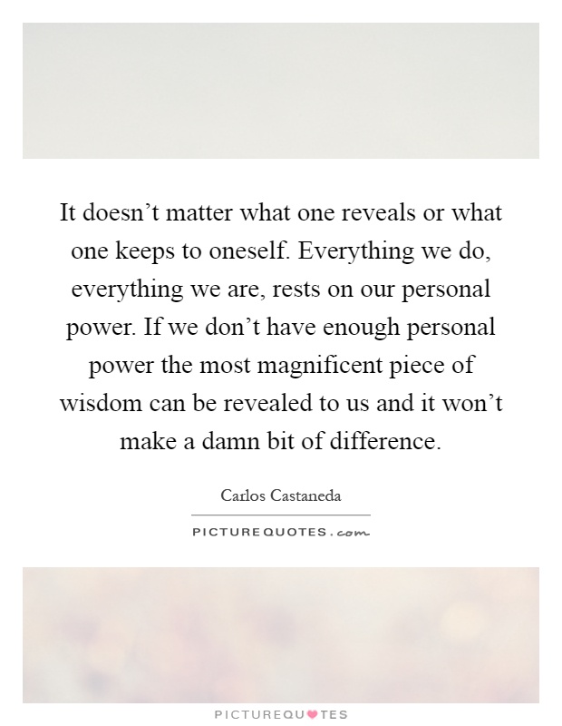 It doesn't matter what one reveals or what one keeps to oneself. Everything we do, everything we are, rests on our personal power. If we don't have enough personal power the most magnificent piece of wisdom can be revealed to us and it won't make a damn bit of difference Picture Quote #1