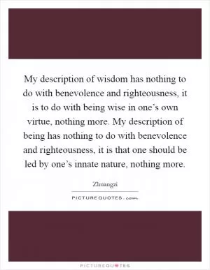 My description of wisdom has nothing to do with benevolence and righteousness, it is to do with being wise in one’s own virtue, nothing more. My description of being has nothing to do with benevolence and righteousness, it is that one should be led by one’s innate nature, nothing more Picture Quote #1