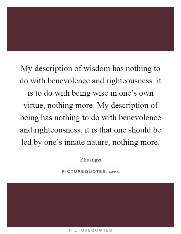 My description of wisdom has nothing to do with benevolence and righteousness, it is to do with being wise in one's own virtue, nothing more. My description of being has nothing to do with benevolence and righteousness, it is that one should be led by one's innate nature, nothing more Picture Quote #1