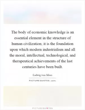 The body of economic knowledge is an essential element in the structure of human civilization; it is the foundation upon which modern industrialism and all the moral, intellectual, technological, and therapeutical achievements of the last centuries have been built Picture Quote #1