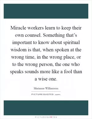 Miracle workers learn to keep their own counsel. Something that’s important to know about spiritual wisdom is that, when spoken at the wrong time, in the wrong place, or to the wrong person, the one who speaks sounds more like a fool than a wise one Picture Quote #1