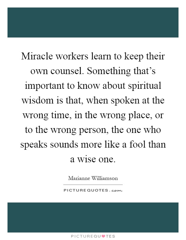 Miracle workers learn to keep their own counsel. Something that's important to know about spiritual wisdom is that, when spoken at the wrong time, in the wrong place, or to the wrong person, the one who speaks sounds more like a fool than a wise one Picture Quote #1