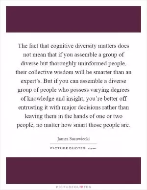 The fact that cognitive diversity matters does not mean that if you assemble a group of diverse but thoroughly uninformed people, their collective wisdom will be smarter than an expert’s. But if you can assemble a diverse group of people who possess varying degrees of knowledge and insight, you’re better off entrusting it with major decisions rather than leaving them in the hands of one or two people, no matter how smart those people are Picture Quote #1