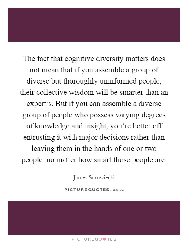 The fact that cognitive diversity matters does not mean that if you assemble a group of diverse but thoroughly uninformed people, their collective wisdom will be smarter than an expert's. But if you can assemble a diverse group of people who possess varying degrees of knowledge and insight, you're better off entrusting it with major decisions rather than leaving them in the hands of one or two people, no matter how smart those people are Picture Quote #1