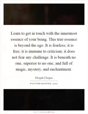 Learn to get in touch with the innermost essence of your being. This true essence is beyond the ego. It is fearless; it is free; it is immune to criticism; it does not fear any challenge. It is beneath no one, superior to no one, and full of magic, mystery, and enchantment Picture Quote #1