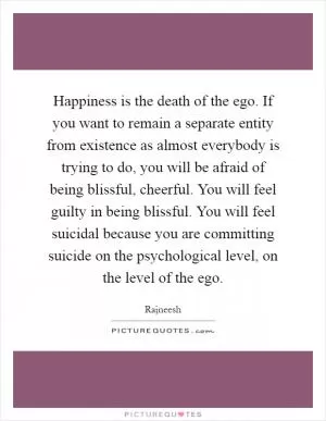 Happiness is the death of the ego. If you want to remain a separate entity from existence as almost everybody is trying to do, you will be afraid of being blissful, cheerful. You will feel guilty in being blissful. You will feel suicidal because you are committing suicide on the psychological level, on the level of the ego Picture Quote #1