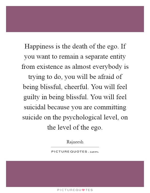 Happiness is the death of the ego. If you want to remain a separate entity from existence as almost everybody is trying to do, you will be afraid of being blissful, cheerful. You will feel guilty in being blissful. You will feel suicidal because you are committing suicide on the psychological level, on the level of the ego Picture Quote #1