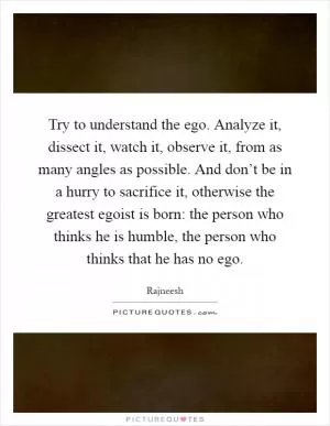 Try to understand the ego. Analyze it, dissect it, watch it, observe it, from as many angles as possible. And don’t be in a hurry to sacrifice it, otherwise the greatest egoist is born: the person who thinks he is humble, the person who thinks that he has no ego Picture Quote #1