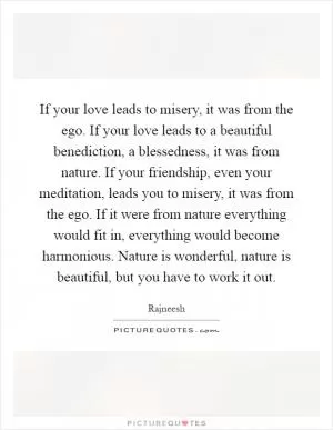 If your love leads to misery, it was from the ego. If your love leads to a beautiful benediction, a blessedness, it was from nature. If your friendship, even your meditation, leads you to misery, it was from the ego. If it were from nature everything would fit in, everything would become harmonious. Nature is wonderful, nature is beautiful, but you have to work it out Picture Quote #1