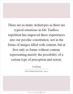 There are as many archetypes as there are typical situations in life. Endless repetition has engraved these experiences into our psychic constitution, not in the forms of images filled with content, but at first only as forms without content, representing merely the possibility of a certain type of perception and action Picture Quote #1