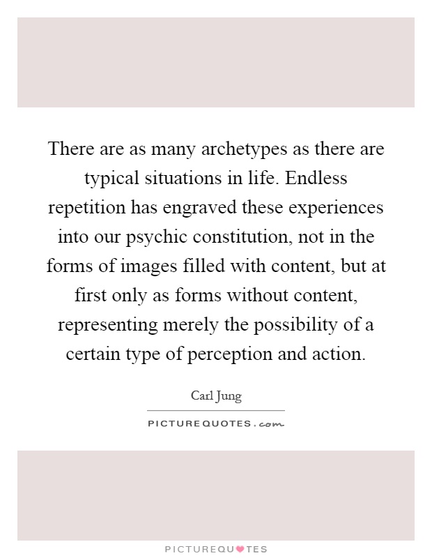 There are as many archetypes as there are typical situations in life. Endless repetition has engraved these experiences into our psychic constitution, not in the forms of images filled with content, but at first only as forms without content, representing merely the possibility of a certain type of perception and action Picture Quote #1