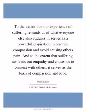 To the extent that our experience of suffering reminds us of what everyone else also endures, it serves as a powerful inspiration to practice compassion and avoid causing others pain. And to the extent that suffering awakens our empathy and causes us to connect with others, it serves as the basis of compassion and love Picture Quote #1