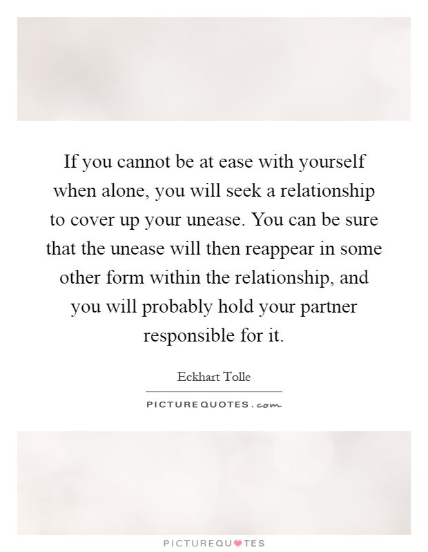 If you cannot be at ease with yourself when alone, you will seek a relationship to cover up your unease. You can be sure that the unease will then reappear in some other form within the relationship, and you will probably hold your partner responsible for it Picture Quote #1