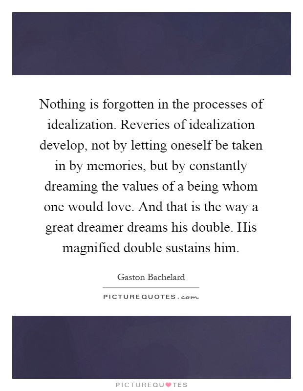 Nothing is forgotten in the processes of idealization. Reveries of idealization develop, not by letting oneself be taken in by memories, but by constantly dreaming the values of a being whom one would love. And that is the way a great dreamer dreams his double. His magnified double sustains him Picture Quote #1