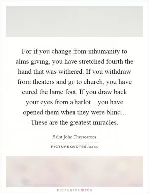 For if you change from inhumanity to alms giving, you have stretched fourth the hand that was withered. If you withdraw from theaters and go to church, you have cured the lame foot. If you draw back your eyes from a harlot... you have opened them when they were blind... These are the greatest miracles Picture Quote #1