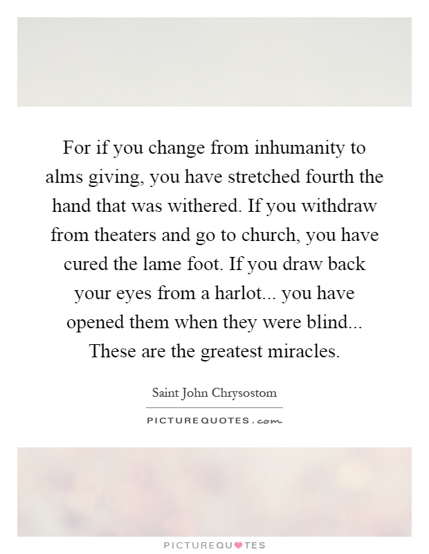 For if you change from inhumanity to alms giving, you have stretched fourth the hand that was withered. If you withdraw from theaters and go to church, you have cured the lame foot. If you draw back your eyes from a harlot... you have opened them when they were blind... These are the greatest miracles Picture Quote #1