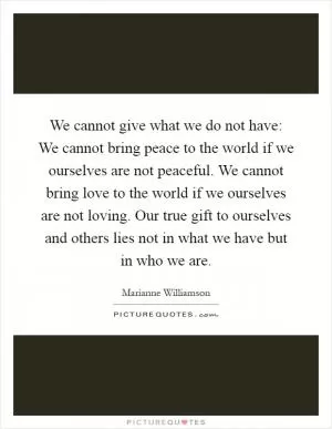 We cannot give what we do not have: We cannot bring peace to the world if we ourselves are not peaceful. We cannot bring love to the world if we ourselves are not loving. Our true gift to ourselves and others lies not in what we have but in who we are Picture Quote #1
