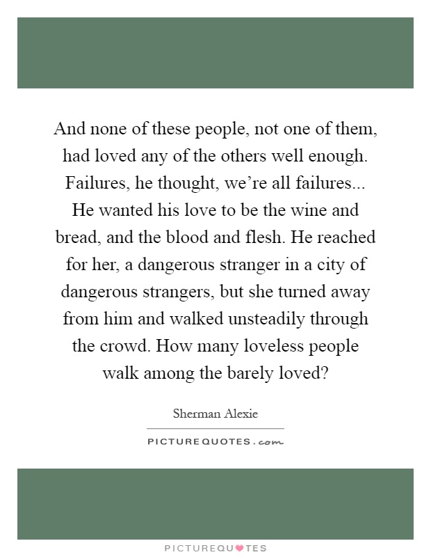 And none of these people, not one of them, had loved any of the others well enough. Failures, he thought, we're all failures... He wanted his love to be the wine and bread, and the blood and flesh. He reached for her, a dangerous stranger in a city of dangerous strangers, but she turned away from him and walked unsteadily through the crowd. How many loveless people walk among the barely loved? Picture Quote #1