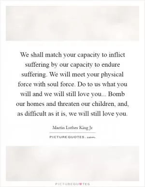 We shall match your capacity to inflict suffering by our capacity to endure suffering. We will meet your physical force with soul force. Do to us what you will and we will still love you... Bomb our homes and threaten our children, and, as difficult as it is, we will still love you Picture Quote #1