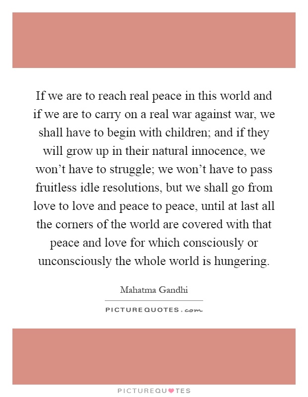 If we are to reach real peace in this world and if we are to carry on a real war against war, we shall have to begin with children; and if they will grow up in their natural innocence, we won't have to struggle; we won't have to pass fruitless idle resolutions, but we shall go from love to love and peace to peace, until at last all the corners of the world are covered with that peace and love for which consciously or unconsciously the whole world is hungering Picture Quote #1