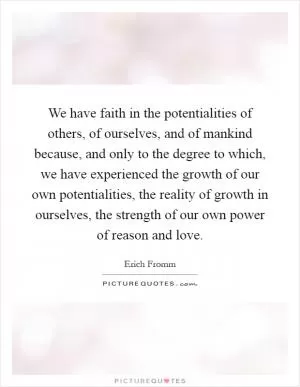 We have faith in the potentialities of others, of ourselves, and of mankind because, and only to the degree to which, we have experienced the growth of our own potentialities, the reality of growth in ourselves, the strength of our own power of reason and love Picture Quote #1