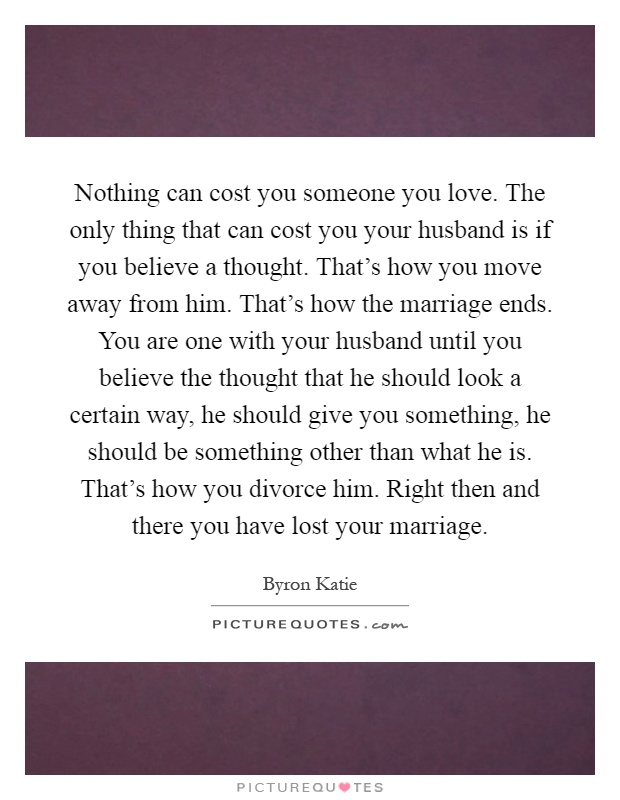 Nothing can cost you someone you love. The only thing that can cost you your husband is if you believe a thought. That's how you move away from him. That's how the marriage ends. You are one with your husband until you believe the thought that he should look a certain way, he should give you something, he should be something other than what he is. That's how you divorce him. Right then and there you have lost your marriage Picture Quote #1