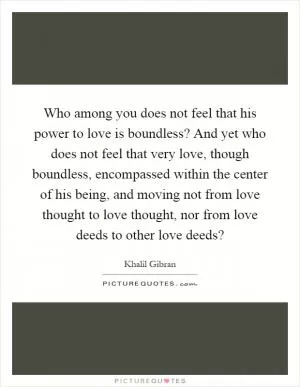 Who among you does not feel that his power to love is boundless? And yet who does not feel that very love, though boundless, encompassed within the center of his being, and moving not from love thought to love thought, nor from love deeds to other love deeds? Picture Quote #1
