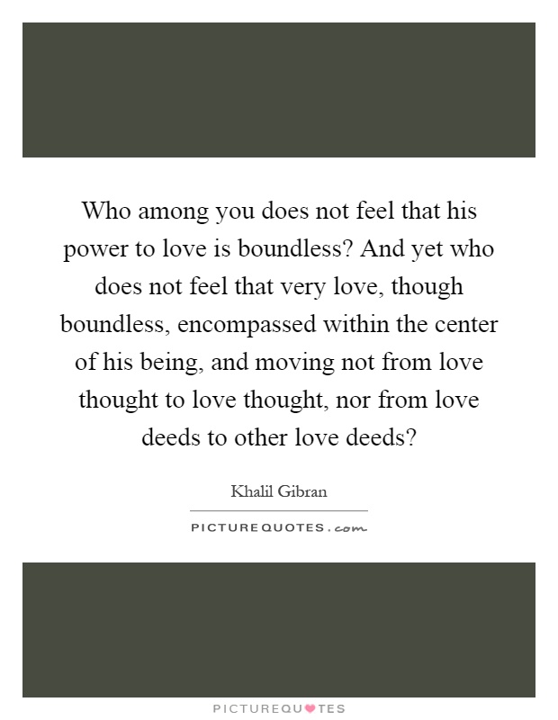 Who among you does not feel that his power to love is boundless? And yet who does not feel that very love, though boundless, encompassed within the center of his being, and moving not from love thought to love thought, nor from love deeds to other love deeds? Picture Quote #1