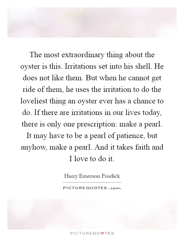 The most extraordinary thing about the oyster is this. Irritations set into his shell. He does not like them. But when he cannot get ride of them, he uses the irritation to do the loveliest thing an oyster ever has a chance to do. If there are irritations in our lives today, there is only one prescription: make a pearl. It may have to be a pearl of patience, but anyhow, make a pearl. And it takes faith and I love to do it Picture Quote #1