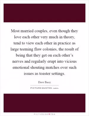 Most married couples, even though they love each other very much in theory, tend to view each other in practice as large teeming flaw colonies, the result of being that they get on each other’s nerves and regularly erupt into vicious emotional shouting matches over such issues as toaster settings Picture Quote #1