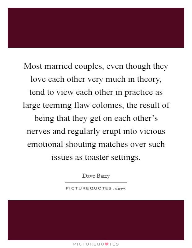 Most married couples, even though they love each other very much in theory, tend to view each other in practice as large teeming flaw colonies, the result of being that they get on each other's nerves and regularly erupt into vicious emotional shouting matches over such issues as toaster settings Picture Quote #1