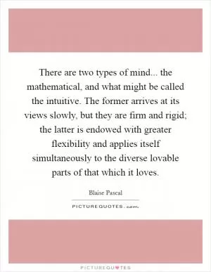 There are two types of mind... the mathematical, and what might be called the intuitive. The former arrives at its views slowly, but they are firm and rigid; the latter is endowed with greater flexibility and applies itself simultaneously to the diverse lovable parts of that which it loves Picture Quote #1