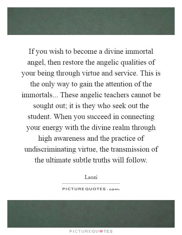 If you wish to become a divine immortal angel, then restore the angelic qualities of your being through virtue and service. This is the only way to gain the attention of the immortals... These angelic teachers cannot be sought out; it is they who seek out the student. When you succeed in connecting your energy with the divine realm through high awareness and the practice of undiscriminating virtue, the transmission of the ultimate subtle truths will follow Picture Quote #1