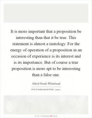 It is more important that a proposition be interesting than that it be true. This statement is almost a tautology. For the energy of operation of a proposition in an occasion of experience is its interest and is its importance. But of course a true proposition is more apt to be interesting than a false one Picture Quote #1