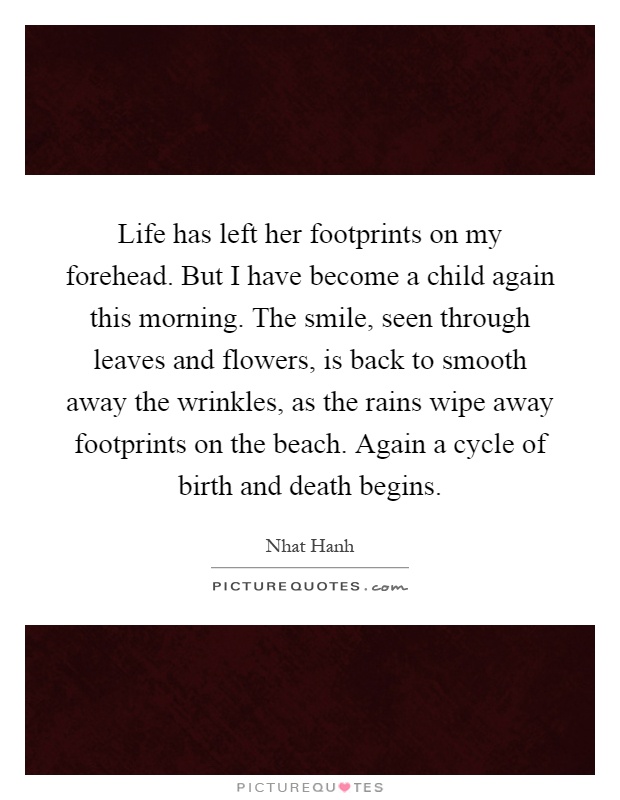 Life has left her footprints on my forehead. But I have become a child again this morning. The smile, seen through leaves and flowers, is back to smooth away the wrinkles, as the rains wipe away footprints on the beach. Again a cycle of birth and death begins Picture Quote #1