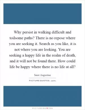 Why persist in walking difficult and toilsome paths? There is no repose where you are seeking it. Search as you like, it is not where you are looking. You are seeking a happy life in the realm of death, and it will not be found there. How could life be happy where there is no life at all? Picture Quote #1