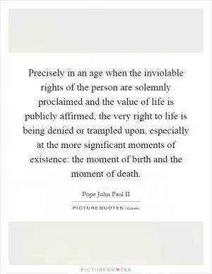 Precisely in an age when the inviolable rights of the person are solemnly proclaimed and the value of life is publicly affirmed, the very right to life is being denied or trampled upon, especially at the more significant moments of existence: the moment of birth and the moment of death Picture Quote #1