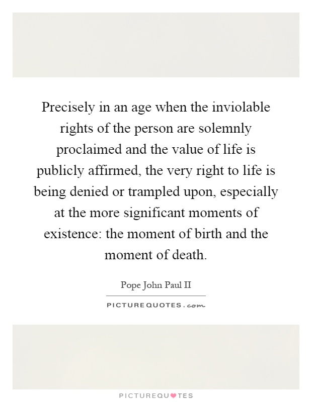 Precisely in an age when the inviolable rights of the person are solemnly proclaimed and the value of life is publicly affirmed, the very right to life is being denied or trampled upon, especially at the more significant moments of existence: the moment of birth and the moment of death Picture Quote #1
