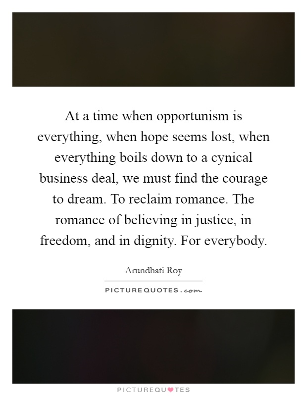 At a time when opportunism is everything, when hope seems lost, when everything boils down to a cynical business deal, we must find the courage to dream. To reclaim romance. The romance of believing in justice, in freedom, and in dignity. For everybody Picture Quote #1