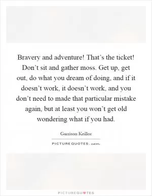 Bravery and adventure! That’s the ticket! Don’t sit and gather moss. Get up, get out, do what you dream of doing, and if it doesn’t work, it doesn’t work, and you don’t need to made that particular mistake again, but at least you won’t get old wondering what if you had Picture Quote #1