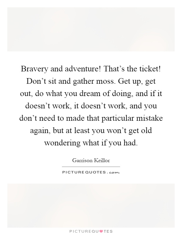 Bravery and adventure! That's the ticket! Don't sit and gather moss. Get up, get out, do what you dream of doing, and if it doesn't work, it doesn't work, and you don't need to made that particular mistake again, but at least you won't get old wondering what if you had Picture Quote #1